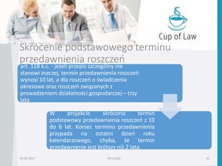 Skrócenie podstawowego terminu
przedawnienia roszczeń
art. 118 k.c. - jeżeli przepis szczególny nie
stanowi inaczej, termin przedawnienia roszczeń
wynosi 10 lat, a dla roszczeń o świadczenia
okresowe oraz roszczeń związanych z
prowadzeniem działalności gospodarczej – trzy
lata
W projekcie skrócono termin
podstawowy przedawnienia roszczeń z 10
do 6 lat. Koniec terminu przedawnienia
przypada na ostatni dzień roku
kalendarzowego, chyba, że termin
przedawnienie jest krótszy niż 2 lata.
24.02.2017 RK LEGAL 41
 