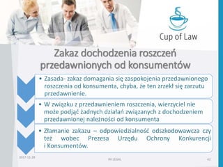 Zakaz dochodzenia roszczeń
przedawnionych od konsumentów
2017-11-28
RK LEGAL 42
• Zasada- zakaz domagania się zaspokojenia przedawnionego
roszczenia od konsumenta, chyba, że ten zrzekł się zarzutu
przedawnienie.
• W związku z przedawnieniem roszczenia, wierzyciel nie
może podjąć żadnych działań związanych z dochodzeniem
przedawnionej należności od konsumenta
• Złamanie zakazu – odpowiedzialność odszkodowawcza czy
też wobec Prezesa Urzędu Ochrony Konkurencji
i Konsumentów.
 