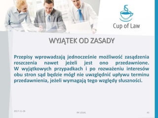 WYJĄTEK OD ZASADY
Przepisy wprowadzają jednocześnie możliwość zasądzenia
roszczenia nawet jeżeli jest ono przedawnione.
W wyjątkowych przypadkach i po rozważeniu interesów
obu stron sąd będzie mógł nie uwzględnić upływu terminu
przedawnienia, jeżeli wymagają tego względy słuszności.
2017-11-28
RK LEGAL 43
 