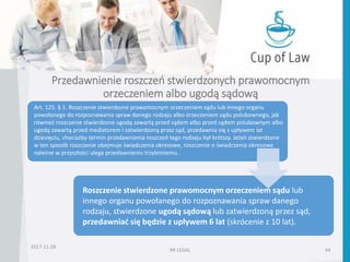Przedawnienie roszczeń stwierdzonych prawomocnym
orzeczeniem albo ugodą sądową
2017-11-28
RK LEGAL 44
Roszczenie stwierdzone prawomocnym orzeczeniem sądu lub
innego organu powołanego do rozpoznawania spraw danego
rodzaju, stwierdzone ugodą sądową lub zatwierdzoną przez sąd,
przedawniać się będzie z upływem 6 lat (skrócenie z 10 lat).
Art. 125. § 1. Roszczenie stwierdzone prawomocnym orzeczeniem sądu lub innego organu
powołanego do rozpoznawania spraw danego rodzaju albo orzeczeniem sądu polubownego, jak
również roszczenie stwierdzone ugodą zawartą przed sądem albo przed sądem polubownym albo
ugodą zawartą przed mediatorem i zatwierdzoną przez sąd, przedawnia się z upływem lat
dziesięciu, chociażby termin przedawnienia roszczeń tego rodzaju był krótszy. Jeżeli stwierdzone
w ten sposób roszczenie obejmuje świadczenia okresowe, roszczenie o świadczenia okresowe
należne w przyszłości ulega przedawnieniu trzyletniemu.
 