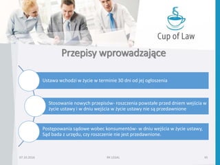 Przepisy wprowadzające
07.10.2016 RK LEGAL 45
Ustawa wchodzi w życie w terminie 30 dni od jej ogłoszenia
Stosowanie nowych przepisów- roszczenia powstałe przed dniem wejścia w
życie ustawy i w dniu wejścia w życie ustawy nie są przedawnione
Postępowania sądowe wobec konsumentów- w dniu wejścia w życie ustawy,
Sąd bada z urzędu, czy roszczenie nie jest przedawnione.
 