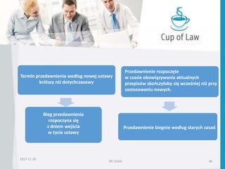 2017-11-28
RK LEGAL 46
Termin przedawnienia według nowej ustawy
krótszy niż dotychczasowy
Bieg przedawnienia
rozpoczyna się
z dniem wejścia
w życie ustawy
Przedawnienie rozpoczęte
w czasie obowiązywania aktualnych
przepisów skończyłoby się wcześniej niż przy
zastosowaniu nowych.
Przedawnienie biegnie według starych zasad
 