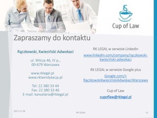 Zapraszamy do kontaktu
RK LEGAL 51
Rączkowski, Kwieciński Adwokaci
ul. Wilcza 46, IV p.,
00-679 Warszawa
www.rklegal.pl
www.rklwindykacja.pl
Tel: 22 380 33 44
Fax: 22 380 33 46
E-mail: kancelaria@rklegal.pl
RK LEGAL w serwisie LinkedIn
www.linkedin.com/company/rączkowski-
kwieciński-adwokaci
RK LEGAL w serwisie Google plus
Google.com/+
RączkowskiKwiecińskiAdwokaciWarszawa
Cup of Law
cupoflaw@rklegal.pl
2017-11-28
 