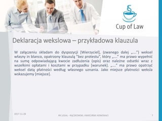 Deklaracja wekslowa – przykładowa klauzula
W załączeniu składam do dyspozycji [Wierzyciel], (zwanego dalej „….”) weksel
własny in blanco, opatrzony klauzulą ”bez protestu”, który „….” ma prawo wypełnić
na sumę odpowiadającą kwocie zadłużenia (opis) oraz należne odsetki wraz z
wszelkimi opłatami i kosztami w przypadku [warunek]. „….” ma prawo opatrzyć
weksel datą płatności według własnego uznania. Jako miejsce płatności weksla
wskazujemy [miejsce].
2017-11-28
RK LEGAL - RĄCZKOWSKI, KWIECIŃSKI ADWOKACI 7
 