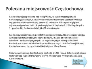 Częstochowa jest położona nad rzeką Wartą, w trzech mezoregionach
fizycznogeograficznych, należących do Wyżyny Krakowsko-Częstochowskiej i
Wyżyny Woźnicko-Wieluńskiej. Jest to 12. miasto w Polsce pod względem
zajmowanej powierzchni i 13. pod względem liczby ludności. Według danych z
31 grudnia 2012 miasto miało 234 472 mieszkańców.
Częstochowa jest miastem powstałym w średniowieczu. Na przestrzeni wieków
w mieście zostały zbudowane liczne budowle, mające obecnie charakter
zabytków i atrakcji turystycznych. Do najważniejszych należą zabytkowe
kamienice oraz sam układ urbanistyczny historycznych centrów Starej i Nowej
Częstochowy oraz łączącej je Alei Najświętszej Maryi Panny.
Pierwsza wzmianka o Częstochowie pochodzi z 1220 roku, z dokumentu biskupa
krakowskiego Iwona Odrowąża w którym miejscowość wymieniona jest jako
Czanstochowa.
WSB
 