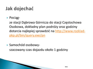  Pociąg-
ze stacji Dąbrowa Górnicza do stacji Częstochowa
Osobowa, dokładny plan podróży oraz godziny
dotarcia najlepiej sprawdzić na http://www.rozklad-
pkp.pl/bin/query.exe/pn
 Samochód osobowy-
szacowany czas dojazdu około 1 godziny
WSB
 