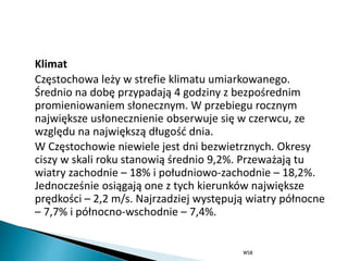 Klimat
Częstochowa leży w strefie klimatu umiarkowanego.
Średnio na dobę przypadają 4 godziny z bezpośrednim
promieniowaniem słonecznym. W przebiegu rocznym
największe usłonecznienie obserwuje się w czerwcu, ze
względu na największą długość dnia.
W Częstochowie niewiele jest dni bezwietrznych. Okresy
ciszy w skali roku stanowią średnio 9,2%. Przeważają tu
wiatry zachodnie – 18% i południowo-zachodnie – 18,2%.
Jednocześnie osiągają one z tych kierunków największe
prędkości – 2,2 m/s. Najrzadziej występują wiatry północne
– 7,7% i północno-wschodnie – 7,4%.
WSB
 