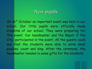 New pupils On 16 th  October an important event was held in our school. Our little pupils were officially made studetns of our school. They were preparing for this event. Our headmaster and the Mayor if the City  participated in the event. All the guests could see that the students were able to solve small puzzles, count and sing. After the ceremony, the headmaster handed in some gifts for the students. 