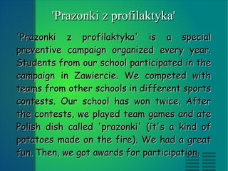 'Prazonki z profilaktyka' is a special preventive campaign organized every year. Students from our school participated in the campaign in Zawiercie. We competed with teams from other schools in different sports contests. Our school has won twice. After the contests, we played team games and ate Polish dish called 'prazonki' (it's a kind of potatoes made on the fire). We had a great fun. Then, we got awards for participation. 'Prazonki z profilaktyka' 