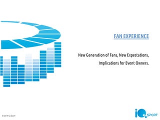 FAN EXPERIENCE New Generation of Fans, New Expectations, Implications for Event Owners. 
© 2014 IQ Sport  