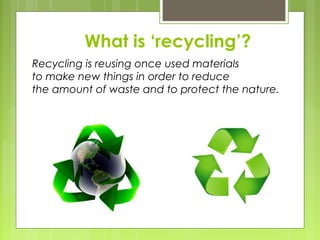 What is ‘recycling’?
Recycling is reusing once used materials
to make new things in order to reduce
the amount of waste and to protect the nature.
 