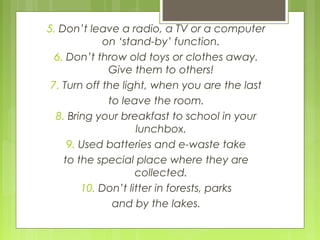 5. Don’t leave a radio, a TV or a computer
on ‘stand-by’ function.
6. Don’t throw old toys or clothes away.
Give them to others!
7. Turn off the light, when you are the last
to leave the room.
8. Bring your breakfast to school in your
lunchbox.
9. Used batteries and e-waste take
to the special place where they are
collected.
10. Don’t litter in forests, parks
and by the lakes.
 