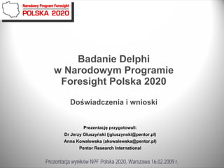 Badanie Delphi
   w Narodowym Programie
    Foresight Polska 2020

          Doświadczenia i wnioski


                Prezentację przygotowali:
        Dr Jerzy Głuszyński (jgluszynski@pentor.pl)
        Anna Kowalewska (akowalewska@pentor.pl)
              Pentor Research International


Prezentacja wyników NPF Polska 2020, Warszawa 16.02.2009 r.
 