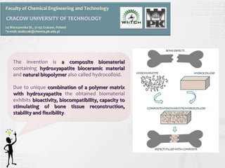 Faculty of Chemical Engineering and Technology 
CRACOW UNIVERSITY OF TECHNOLOGY 
24 Warszawska St., 31-155 Cracow, Poland 
*e-mail: asobczak@chemia.pk.edu.pl 
The invention is a ccoommppoossiittee bbiioommaatteerriiaall 
containing hhyyddrrooxxyyaappaattiittee bbiioocceerraammiicc mmaatteerriiaall 
and nnaattuurraall bbiiooppoollyymmeerr also called hydrocolloid. 
Due to unique ccoommbbiinnaattiioonn ooff aa ppoollyymmeerr mmaattrriixx 
wwiitthh hhyyddrrooxxyyaappaattiittee the obtained biomaterial 
exhibits bbiiooaaccttiivviittyy,, bbiiooccoommppaattiibbiilliittyy,, ccaappaacciittyy ttoo 
ssttiimmuullaattiinngg ooff bboonnee ttiissssuuee rreeccoonnssttrruuccttiioonn,, 
ssttaabbiilliittyy aanndd fflleexxiibbiilliittyy. 
 
