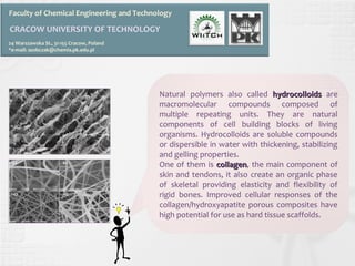 Faculty of Chemical Engineering and Technology 
CRACOW UNIVERSITY OF TECHNOLOGY 
24 Warszawska St., 31-155 Cracow, Poland 
*e-mail: asobczak@chemia.pk.edu.pl 
Natural polymers also called hhyyddrrooccoollllooiiddss are 
macromolecular compounds composed of 
multiple repeating units. They are natural 
components of cell building blocks of living 
organisms. Hydrocolloids are soluble compounds 
or dispersible in water with thickening, stabilizing 
and gelling properties. 
One of them is ccoollllaaggeenn, the main component of 
skin and tendons, it also create an organic phase 
of skeletal providing elasticity and flexibility of 
rigid bones. Improved cellular responses of the 
collagen/hydroxyapatite porous composites have 
high potential for use as hard tissue scaffolds. 
 