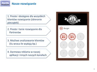 3 
Nasze rozwiązanie 
1. Proste i dostępne dla wszystkich klientów rozwiązanie (zbieranie pieczątek) 
2. Proste i tanie rozwiązanie dla Partnerów 
3. Możliwe analizowanie klientów (ilu wraca ile wydają itp.) 
4. Darmowa reklama w naszej aplikacji i innych naszych kanałach  