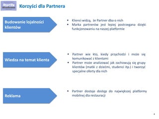 4 
Korzyści dla Partnera 
Budowanie lojalności klientów 
Wiedza na temat klienta 
 
Klienci widzą, że Partner dba o nich 
 
Marka partnerów jest lepiej postrzegana dzięki funkcjonowaniu na naszej platformie 
Reklama 
 
Partner wie kto, kiedy przychodzi i może się komunikować z klientami 
 
Partner może analizować jak zachowują się grupy klientów (matki z dziećmi, studenci itp.) i tworzyć specjalne oferty dla nich 
 
Partner dostaje dostęp do największej platformy mobilnej dla restauracji  