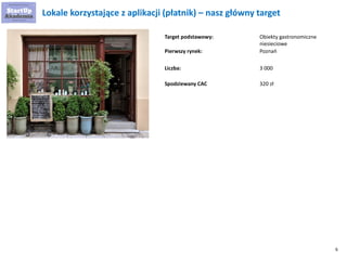 6 
Target podstawowy: 
Lokale korzystające z aplikacji (płatnik) – nasz główny target 
Liczba: 
Obiekty gastronomiczne niesieciowe 
3 000 
Pierwszy rynek: 
Poznań 
Spodziewany CAC 
320 zł  