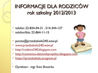 INFORMACJE DLA RODZICÓW
        rok szkolny 2012/2013

   telefon 22-834-04-31 , 514-344-127
   telefon/faks 22-864-11-15

   poczta@przedszkole240.waw.pl
   www.przedszkole240.waw.pl
   http://rodzice240.blogspot.com
   http://comenius-dziennikprojektu.blogspot.com
   https://iprzedszkole.progman.pl

   Dyrektor- mgr Ewa Skwarka
 
