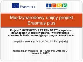 Projekt Z MATEMATYKĄ ZA PAN BRAT" – wymiana
doświadczeń w celu stworzenia, wykorzystania i
upowszechnienia innowacyjnego programu nauczania
współfinansowany ze środków Unii Europejskiej
realizacja 24 miesiące (od 1 września 2015 do 01
września 2017)
Międzynarodowy unijny projekt
Erasmus plus
 