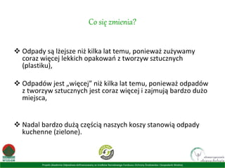 Projekt Akademia Odpadowa dofinansowany ze środków Narodowego Funduszu Ochrony Środowiska i Gospodarki Wodnej
Co się zmienia?
 Odpady są lżejsze niż kilka lat temu, ponieważ zużywamy
coraz więcej lekkich opakowań z tworzyw sztucznych
(plastiku),
 Odpadów jest „więcej” niż kilka lat temu, ponieważ odpadów
z tworzyw sztucznych jest coraz więcej i zajmują bardzo dużo
miejsca,
 Nadal bardzo dużą częścią naszych koszy stanowią odpady
kuchenne (zielone).
 