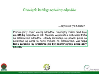 Projekt Akademia Odpadowa dofinansowany ze środków Narodowego Funduszu Ochrony Środowiska i Gospodarki Wodnej
Obowiązki każdego wytwórcy odpadów
…czyli o co tyle hałasu?
Produkujemy coraz więcej odpadów. Przeciętny Polak produkuje
ok. 315 kg odpadów na rok! Niestety, większość z nich wciąż trafia
na składowiska odpadów. Odpady rozkładają się powoli, przez co
potrzebne są coraz to nowe miejsca na składowiska. Jak więc
temu zaradzić, by krajobraz nie był zdominowany przez góry
śmieci?
 