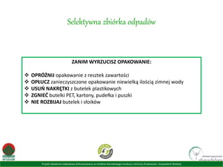 Projekt Akademia Odpadowa dofinansowany ze środków Narodowego Funduszu Ochrony Środowiska i Gospodarki Wodnej
Selektywna zbiórka odpadów
ZANIM WYRZUCISZ OPAKOWANIE:
 OPRÓŻNIJ opakowanie z resztek zawartości
 OPŁUCZ zanieczyszczone opakowanie niewielką ilością zimnej wody
 USUŃ NAKRĘTKI z butelek plastikowych
 ZGNIEĆ butelki PET, kartony, pudełka i puszki
 NIE ROZBIJAJ butelek i słoików
 