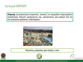 Projekt Akademia Odpadowa dofinansowany ze środków Narodowego Funduszu Ochrony Środowiska i Gospodarki Wodnej
Co to jest ODPAD?
Odpady (w potocznym znaczeniu „śmieci”) to wszystkie nieprzydatne
przedmioty, których pozbywamy się, zamierzamy się pozbyć lub do
ich pozbycia jesteśmy zobowiązani.
Wytwórcą odpadów jest każdy z nas!
 