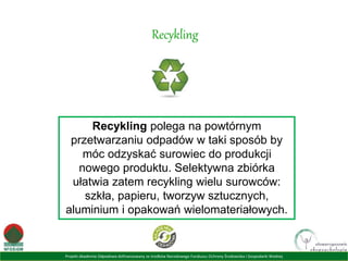 Projekt Akademia Odpadowa dofinansowany ze środków Narodowego Funduszu Ochrony Środowiska i Gospodarki Wodnej
Recykling
Recykling polega na powtórnym
przetwarzaniu odpadów w taki sposób by
móc odzyskać surowiec do produkcji
nowego produktu. Selektywna zbiórka
ułatwia zatem recykling wielu surowców:
szkła, papieru, tworzyw sztucznych,
aluminium i opakowań wielomateriałowych.
 