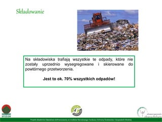 Projekt Akademia Odpadowa dofinansowany ze środków Narodowego Funduszu Ochrony Środowiska i Gospodarki Wodnej
Składowanie
Na składowiska trafiają wszystkie te odpady, które nie
zostały uprzednio wysegregowane i skierowane do
powtórnego przetworzenia.
Jest to ok. 70% wszystkich odpadów!
 