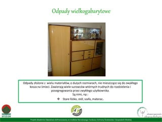 Projekt Akademia Odpadowa dofinansowany ze środków Narodowego Funduszu Ochrony Środowiska i Gospodarki Wodnej
Odpady wielkogabarytowe
Odpady złożone z wielu materiałów, o dużych rozmiarach, nie mieszczące się do zwykłego
kosza na śmieci. Zawierają wiele surowców wtórnych trudnych do rozdzielenia i
posegregowania przez zwykłego użytkownika.
Są nimi, np.:
 Stare łóżko, stół, szafa, materac.
 