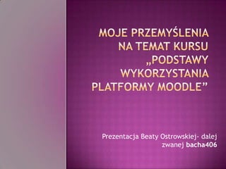 Moje przemyślenia na temat kursu „Podstawy wykorzystania platformy Moodle” Prezentacja Beaty Ostrowskiej- dalej zwanej bacha406 