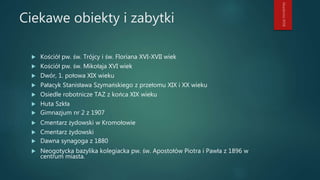 Ciekawe obiekty i zabytki
 Kościół pw. św. Trójcy i św. Floriana XVI-XVII wiek
 Kościół pw. św. Mikołaja XVI wiek
 Dwór, 1. połowa XIX wieku
 Pałacyk Stanisława Szymańskiego z przełomu XIX i XX wieku
 Osiedle robotnicze TAZ z końca XIX wieku
 Huta Szkła
 Gimnazjum nr 2 z 1907
 Cmentarz żydowski w Kromołowie
 Cmentarz żydowski
 Dawna synagoga z 1880
 Neogotycka bazylika kolegiacka pw. św. Apostołów Piotra i Pawła z 1896 w
centrum miasta.
 