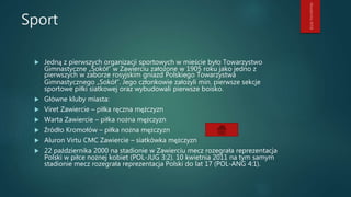 Sport
 Jedną z pierwszych organizacji sportowych w mieście było Towarzystwo
Gimnastyczne „Sokół” w Zawierciu założone w 1905 roku jako jedno z
pierwszych w zaborze rosyjskim gniazd Polskiego Towarzystwa
Gimnastycznego „Sokół”. Jego członkowie założyli min. pierwsze sekcje
sportowe piłki siatkowej oraz wybudowali pierwsze boisko.
 Główne kluby miasta:
 Viret Zawiercie – piłka ręczna mężczyzn
 Warta Zawiercie – piłka nożna mężczyzn
 Źródło Kromołów – piłka nożna mężczyzn
 Aluron Virtu CMC Zawiercie – siatkówka mężczyzn
 22 października 2000 na stadionie w Zawierciu mecz rozegrała reprezentacja
Polski w piłce nożnej kobiet (POL-JUG 3:2). 10 kwietnia 2011 na tym samym
stadionie mecz rozegrała reprezentacja Polski do lat 17 (POL-ANG 4:1).
 