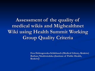 Assessment of the quality of medical wikis  and Mighealthnet Wiki  using Health Summit Working Group Quality Criteria Ewa Dobrogowska-Schlebusch (Medical Library, Kraków) Barbara Niedźwiedzka (Institute of Public Health, Kraków ) 
