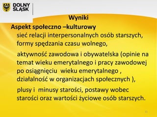 Wyniki
Aspekt społeczno –kulturowy
sieć relacji interpersonalnych osób starszych,
formy spędzania czasu wolnego,
aktywność zawodowa i obywatelska (opinie na
temat wieku emerytalnego i pracy zawodowej
po osiągnięciu wieku emerytalnego ,
działalność w organizacjach społecznych ),

plusy i minusy starości, postawy wobec
starości oraz wartości życiowe osób starszych.
11

 