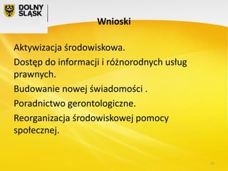 Wnioski

Aktywizacja środowiskowa.
Dostęp do informacji i różnorodnych usług
prawnych.
Budowanie nowej świadomości .
Poradnictwo gerontologiczne.
Reorganizacja środowiskowej pomocy
społecznej.

12

 
