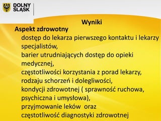 Wyniki

Aspekt zdrowotny
dostęp do lekarza pierwszego kontaktu i lekarzy
specjalistów,
barier utrudniających dostęp do opieki
medycznej,
częstotliwości korzystania z porad lekarzy,
rodzaju schorzeń i dolegliwości,
kondycji zdrowotnej ( sprawność ruchowa,
psychiczna i umysłowa),
przyjmowanie leków oraz
częstotliwość diagnostyki zdrowotnej

 