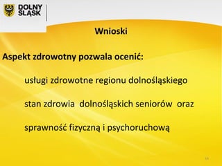 Wnioski
Aspekt zdrowotny pozwala ocenić:
usługi zdrowotne regionu dolnośląskiego

stan zdrowia dolnośląskich seniorów oraz
sprawność fizyczną i psychoruchową
14

 