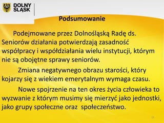 Podsumowanie
Podejmowane przez Dolnośląską Radę ds.
Seniorów działania potwierdzają zasadność
współpracy i współdziałania wielu instytucji, którym
nie są obojętne sprawy seniorów.
Zmiana negatywnego obrazu starości, który
kojarzy się z wiekiem emerytalnym wymaga czasu.
Nowe spojrzenie na ten okres życia człowieka to
wyzwanie z którym musimy się mierzyć jako jednostki,
jako grupy społeczne oraz społeczeństwo.
15

 