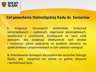 Cel powołania Dolnośląskiej Rady ds. Seniorów
I.
Integracja
kluczowych
podmiotów
(instytucji
samorządowych i rządowych, organizacji pozarządowych,
współpraca z uczelniami), działających na rzecz osób
starszych, aby zwiększyć efektywność tych działań
i rozszerzyć zakres spojrzenia na problem starzenia się
społeczeństwa i proponowanych w tym zakresie rozwiązań.
II. Poszukiwanie rozwiązań dla problemów seniorów Dolnego
Śląska, aby zwiększyć ich szanse na godne, aktywne
i wartościowe życie.

 