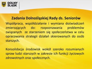 Zadania Dolnośląskiej Rady ds. Seniorów
Współpraca, współdziałanie i wymiana doświadczeń
zmierzających do: rozpoznawania problemów
związanych ze starzeniem się społeczeństwa w celu
opracowania strategii działań skierowanych do osób
starszych.
Konsolidacja środowisk wokół szeroko rozumianych
spraw ludzi starszych w zakresie ich funkcji życiowych
zdrowotnych oraz społecznych.

 