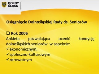 Osiągnięcie Dolnośląskiej Rady ds. Seniorów
 Rok 2006
Ankieta
pozwalająca
ocenić
dolnośląskich seniorów w aspekcie:
ekonomicznym,
społeczno-kulturowym
zdrowotnym

kondycję

 