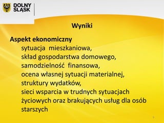 Wyniki
Aspekt ekonomiczny
sytuacja mieszkaniowa,
skład gospodarstwa domowego,
samodzielność finansowa,
ocena własnej sytuacji materialnej,
struktury wydatków,
sieci wsparcia w trudnych sytuacjach
życiowych oraz brakujących usług dla osób
starszych
9

 