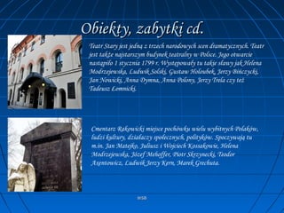 WSBWSB
Obiekty, zabytki cdObiekty, zabytki cd..
Teatr Stary jest jedną z trzech narodowych scen dramatycznych. Teatr
jest także najstarszym budynek teatralny w Polsce. Jego otwarcie
nastąpiło 1 stycznia 1799 r. Występowały tu takie sławy jak Helena
Modrzejewska, Ludwik Solski, Gustaw Holoubek, Jerzy Bińczycki,
Jan Nowicki, Anna Dymna, Anna Polony, Jerzy Trela czy też
Tadeusz Łomnicki.
Cmentarz Rakowicki miejsce pochówku wielu wybitnych Polaków,
ludzi kultury, działaczy społecznych, polityków. Spoczywają tu
m.in. Jan Matejko, Juliusz i Wojciech Kossakowie, Helena
Modrzejewska, Józef Mehoffer, Piotr Skrzynecki, Teodor
Axentowicz, Ludwik Jerzy Kern, Marek Grechuta.
 