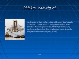 WSBWSB
Obiekty, zabytki cd.Obiekty, zabytki cd.
Sanktuarium w Łagiewnikach miejsce pielgrzymek ludzi nie tylko
z Polski ale i z całego świata. Znajduje się tutaj obraz Jezusa
Chrystusa Miłosiernego autorstwa Adolfa Hyły namalowany
zgodnie ze wskazówkami, które przekazała w swoim dzienniku
beatyfikowana siostra Faustyna Kowalska.
 