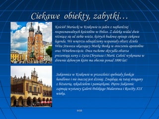 WSBWSB
Ciekawe obiekty, zabytki…Ciekawe obiekty, zabytki…
Kościół Mariacki w Krakowie to jeden z najbardziej
rozpoznawalnych kościołów w Polsce. Z daleka widać dwie
różniącę się od siebie wieże, których budowę opisuje ciekawa
legenda. We wnętrzu odnajdziemy wspaniały ołtarz dzieła
Wita Stwosza ukazujący Matkę Boską w otoczeniu apostołów
oraz Wniebowzięcie. Dwa ruchome skrzydła ołtarza
prezentują sceny z życia Chrystusa i Marii. Całość wykonana w
drewnie dębowym które ma obecnie ponad 1000 lat!
Sukiennice w Krakowie w przeszłości spełniały funkcje
handlowe i nie inaczej jest dzisiaj. Znajdują się tutaj stragany
z biżuterią, rękodziełem i pamiątkami. Piętro Sukiennic
zajmują wystawy Galerii Polskiego Malarstwa i Rzeźby XIX
wieku.
 