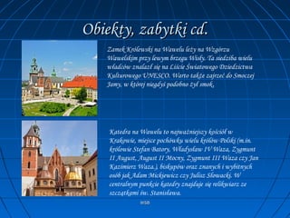 WSBWSB
Obiekty, zabytki cdObiekty, zabytki cd..
Zamek Królewski na Wawelu leży na Wzgórzu
Wawelskim przy lewym brzegu Wisły. Ta siedziba wielu
władców znalazł się na Liście Światowego Dziedzictwa
Kulturowego UNESCO. Warto także zajrzeć do Smoczej
Jamy, w której niegdyś podobno żył smok.
Katedra na Wawelu to najważniejszy kościół w
Krakowie, miejsce pochówku wielu królów Polski (m.in.
królowie Stefan Batory, Władysław IV Waza, Zygmunt
II August, August II Mocny, Zygmunt III Waza czy Jan
Kazimierz Waza.), biskupów oraz znanych i wybitnych
osób jak Adam Mickiewicz czy Julisz Słowacki. W
centralnym punkcie katedry znajduje się relikwiarz ze
szczątkami św. Stanisława.
 