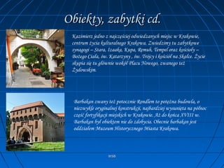 WSBWSB
Obiekty, zabytki cd.Obiekty, zabytki cd.
Kazimierz jedno z najczęściej odwiedzanych miejsc w Krakowie,
centrum życia kulturalnego Krakowa. Zwiedzimy tu zabytkowe
synagogi – Stara, Izaaka, Kupa, Remuh, Tempel oraz kościoły –
Bożego Ciała, św. Katarzyny , św. Trójcy i kościół na Skałce. Życie
skupia się tu głównie wokół Placu Nowego, zwanego też
Żydowskim.
Barbakan zwany też potocznie Rondlem to potężna budowla, o
niezwykle oryginalnej konstrukcji, najbardziej wysunięta na północ
część fortyfikacji miejskich w Krakowie. Aż do końca XVIII w.
Barbakan był obiektem nie do zdobycia. Obecnie barbakan jest
oddziałem Muzeum Historycznego Miasta Krakowa.
 