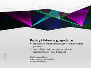 2018
Radary i Lidary w gospodarce
 Zastosowanie metod pomiarowych w różnych działach
gospodarki
 Lidary i Radary, jako narzędzia zarządzania
bezpieczeństwem ruchu drogowego
Ewa Dyner-Jelonkiewicz
ekspert niezależny, doradca GUM
Wrocław 23 maja2018
 
